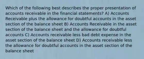 Which of the following best describes the proper presentation of accounts receivable in the financial statements? A) Accounts Receivable plus the allowance for doubtful accounts in the asset section of the balance sheet B) Accounts Receivable in the asset section of the balance sheet and the allowance for doubtful accounts C) Accounts receivable less bad debt expense in the asset section of the balance sheet D) Accounts receivable less the allowance for doubtful accounts in the asset section of the balance sheet