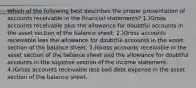 Which of the following best describes the proper presentation of accounts receivable in the financial statements? 1.)Gross accounts receivable plus the allowance for doubtful accounts in the asset section of the balance sheet. 2.)Gross accounts receivable less the allowance for doubtful accounts in the asset section of the balance sheet. 3.)Gross accounts receivable in the asset section of the balance sheet and the allowance for doubtful accounts in the expense section of the income statement. 4.)Gross accounts receivable less bad debt expense in the asset section of the balance sheet.