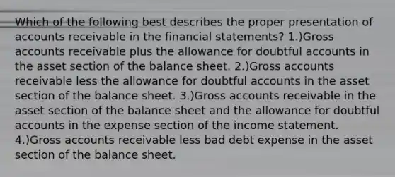 Which of the following best describes the proper presentation of accounts receivable in the financial statements? 1.)Gross accounts receivable plus the allowance for doubtful accounts in the asset section of the balance sheet. 2.)Gross accounts receivable less the allowance for doubtful accounts in the asset section of the balance sheet. 3.)Gross accounts receivable in the asset section of the balance sheet and the allowance for doubtful accounts in the expense section of the income statement. 4.)Gross accounts receivable less bad debt expense in the asset section of the balance sheet.