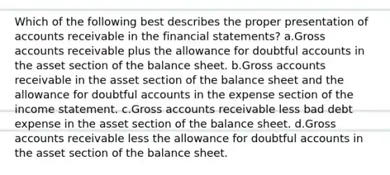 Which of the following best describes the proper presentation of accounts receivable in the financial statements? a.Gross accounts receivable plus the allowance for doubtful accounts in the asset section of the balance sheet. b.Gross accounts receivable in the asset section of the balance sheet and the allowance for doubtful accounts in the expense section of the income statement. c.Gross accounts receivable less bad debt expense in the asset section of the balance sheet. d.Gross accounts receivable less the allowance for doubtful accounts in the asset section of the balance sheet.