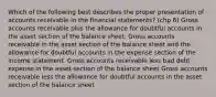 Which of the following best describes the proper presentation of accounts receivable in the financial statements? (chp 6) Gross accounts receivable plus the allowance for doubtful accounts in the asset section of the balance sheet. Gross accounts receivable in the asset section of the balance sheet and the allowance for doubtful accounts in the expense section of the income statement. Gross accounts receivable less bad debt expense in the asset section of the balance sheet Gross accounts receivable less the allowance for doubtful accounts in the asset section of the balance sheet