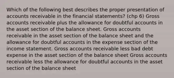 Which of the following best describes the proper presentation of accounts receivable in the financial statements? (chp 6) Gross accounts receivable plus the allowance for doubtful accounts in the asset section of the balance sheet. Gross accounts receivable in the asset section of the balance sheet and the allowance for doubtful accounts in the expense section of the income statement. Gross accounts receivable less bad debt expense in the asset section of the balance sheet Gross accounts receivable less the allowance for doubtful accounts in the asset section of the balance sheet