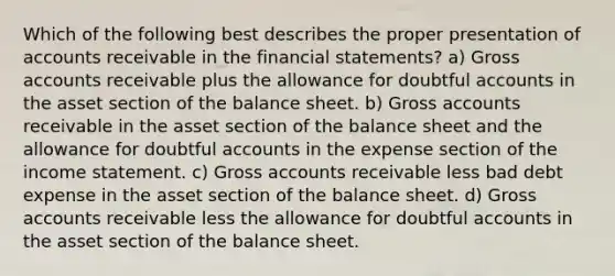 Which of the following best describes the proper presentation of accounts receivable in the financial statements? a) Gross accounts receivable plus the allowance for doubtful accounts in the asset section of the balance sheet. b) Gross accounts receivable in the asset section of the balance sheet and the allowance for doubtful accounts in the expense section of the income statement. c) Gross accounts receivable less bad debt expense in the asset section of the balance sheet. d) Gross accounts receivable less the allowance for doubtful accounts in the asset section of the balance sheet.