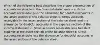 Which of the following best describes the proper presentation of accounts receivable in the financial statements> a. Gross accounts receivable plus the allowance for doubtful accounts in the asset section of the balance sheet b. Gross accounts receivable in the asset section of the balance sheet and the allowance for doubtful accounts in the expense section of the income statement c. Gross accounts receivable less bad debt expense in the asset section of the balance sheet d. Gross accounts receivable less the allowance for doubtful accounts in the asset section of the balance sheet