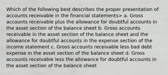 Which of the following best describes the proper presentation of accounts receivable in the financial statements> a. Gross accounts receivable plus the allowance for doubtful accounts in the asset section of the balance sheet b. Gross accounts receivable in the asset section of the balance sheet and the allowance for doubtful accounts in the expense section of the income statement c. Gross accounts receivable less bad debt expense in the asset section of the balance sheet d. Gross accounts receivable less the allowance for doubtful accounts in the asset section of the balance sheet