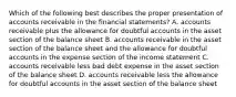 Which of the following best describes the proper presentation of accounts receivable in the financial statements? A. accounts receivable plus the allowance for doubtful accounts in the asset section of the balance sheet B. accounts receivable in the asset section of the balance sheet and the allowance for doubtful accounts in the expense section of the income statement C. accounts receivable less bad debt expense in the asset section of the balance sheet D. accounts receivable less the allowance for doubtful accounts in the asset section of the balance sheet