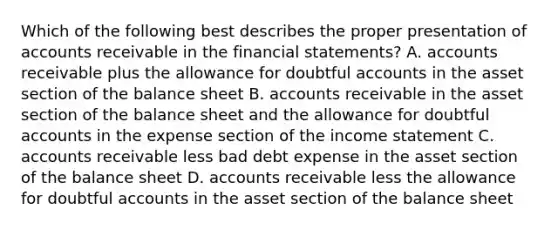 Which of the following best describes the proper presentation of accounts receivable in the financial statements? A. accounts receivable plus <a href='https://www.questionai.com/knowledge/kAL0udV9XV-the-all' class='anchor-knowledge'>the all</a>owance for doubtful accounts in the asset section of the balance sheet B. accounts receivable in the asset section of the balance sheet and the allowance for doubtful accounts in the expense section of the income statement C. accounts receivable less bad debt expense in the asset section of the balance sheet D. accounts receivable less the allowance for doubtful accounts in the asset section of the balance sheet