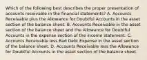 Which of the following best describes the proper presentation of accounts receivable in the financial statements? A. Accounts Receivable plus the Allowance for Doubtful Accounts in the asset section of the balance sheet. B. Accounts Receivable in the asset section of the balance sheet and the Allowance for Doubtful Accounts in the expense section of the income statement. C. Accounts Receivable less Bad Debt Expense in the asset section of the balance sheet. D. Accounts Receivable less the Allowance for Doubtful Accounts in the asset section of the balance sheet.