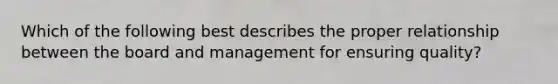 Which of the following best describes the proper relationship between the board and management for ensuring quality?