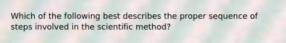 Which of the following best describes the proper sequence of steps involved in the scientific method?