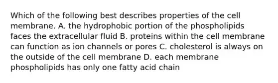 Which of the following best describes properties of the cell membrane. A. the hydrophobic portion of the phospholipids faces the extracellular fluid B. proteins within the cell membrane can function as ion channels or pores C. cholesterol is always on the outside of the cell membrane D. each membrane phospholipids has only one fatty acid chain