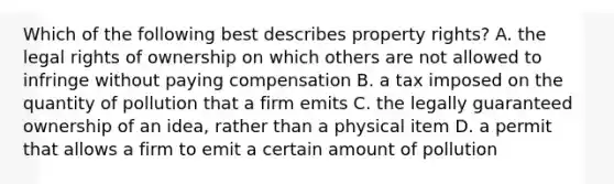 Which of the following best describes property rights? A. the legal rights of ownership on which others are not allowed to infringe without paying compensation B. a tax imposed on the quantity of pollution that a firm emits C. the legally guaranteed ownership of an idea, rather than a physical item D. a permit that allows a firm to emit a certain amount of pollution