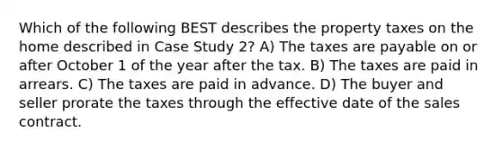 Which of the following BEST describes the property taxes on the home described in Case Study 2? A) The taxes are payable on or after October 1 of the year after the tax. B) The taxes are paid in arrears. C) The taxes are paid in advance. D) The buyer and seller prorate the taxes through the effective date of the sales contract.