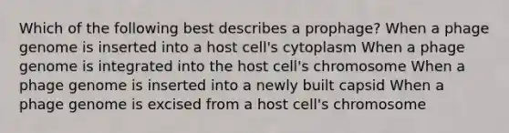 Which of the following best describes a prophage? When a phage genome is inserted into a host cell's cytoplasm When a phage genome is integrated into the host cell's chromosome When a phage genome is inserted into a newly built capsid When a phage genome is excised from a host cell's chromosome