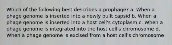 Which of the following best describes a prophage? a. When a phage genome is inserted into a newly built capsid b. When a phage genome is inserted into a host cell's cytoplasm c. When a phage genome is integrated into the host cell's chromosome d. When a phage genome is excised from a host cell's chromosome