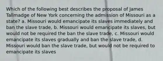 Which of the following best describes the proposal of James Tallmadge of New York concerning the admission of Missouri as a state? a. Missouri would emancipate its slaves immediately and ban the slave trade, b. Missouri would emancipate its slaves, but would not be required the ban the slave trade, c. Missouri would emancipate its slaves gradually and ban the slave trade, d. Missouri would ban the slave trade, but would not be required to emancipate its slaves