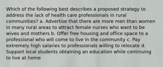 Which of the following best describes a proposed strategy to address the lack of health care professionals in rural communities? a. Advertise that there are more men than women in many rural areas to attract female nurses who want to be wives and mothers b. Offer free housing and office space to a professional who will come to live in the community c. Pay extremely high salaries to professionals willing to relocate d. Support local students obtaining an education while continuing to live at home