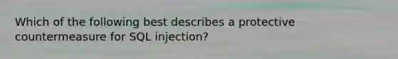 Which of the following best describes a protective countermeasure for SQL injection?