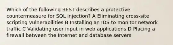 Which of the following BEST describes a protective countermeasure for SQL injection? A Eliminating cross-site scripting vulnerabilities B Installing an IDS to monitor network traffic C Validating user input in web applications D Placing a firewall between the Internet and database servers