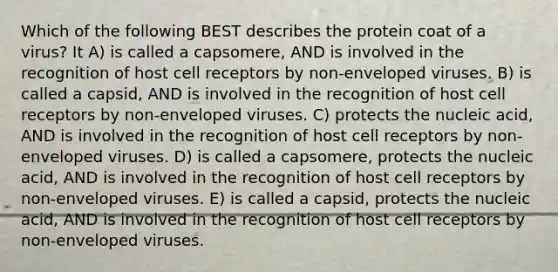 Which of the following BEST describes the protein coat of a virus? It A) is called a capsomere, AND is involved in the recognition of host cell receptors by non-enveloped viruses. B) is called a capsid, AND is involved in the recognition of host cell receptors by non-enveloped viruses. C) protects the nucleic acid, AND is involved in the recognition of host cell receptors by non-enveloped viruses. D) is called a capsomere, protects the nucleic acid, AND is involved in the recognition of host cell receptors by non-enveloped viruses. E) is called a capsid, protects the nucleic acid, AND is involved in the recognition of host cell receptors by non-enveloped viruses.