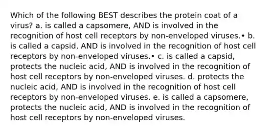 Which of the following BEST describes the protein coat of a virus? a. is called a capsomere, AND is involved in the recognition of host cell receptors by non-enveloped viruses.• b. is called a capsid, AND is involved in the recognition of host cell receptors by non-enveloped viruses.• c. is called a capsid, protects the nucleic acid, AND is involved in the recognition of host cell receptors by non-enveloped viruses. d. protects the nucleic acid, AND is involved in the recognition of host cell receptors by non-enveloped viruses. e. is called a capsomere, protects the nucleic acid, AND is involved in the recognition of host cell receptors by non-enveloped viruses.