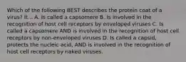 Which of the following BEST describes the protein coat of a virus? It... A. Is called a capsomere B. Is involved in the recognition of host cell receptors by enveloped viruses C. Is called a capsomere AND is involved in the recognition of host cell receptors by non-enveloped viruses D. Is called a capsid, protects the nucleic acid, AND is involved in the recognition of host cell receptors by naked viruses.