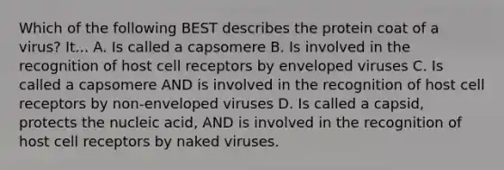 Which of the following BEST describes the protein coat of a virus? It... A. Is called a capsomere B. Is involved in the recognition of host cell receptors by enveloped viruses C. Is called a capsomere AND is involved in the recognition of host cell receptors by non-enveloped viruses D. Is called a capsid, protects the nucleic acid, AND is involved in the recognition of host cell receptors by naked viruses.