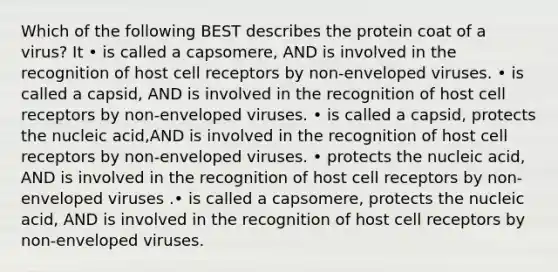 Which of the following BEST describes the protein coat of a virus? It • is called a capsomere, AND is involved in the recognition of host cell receptors by non-enveloped viruses. • is called a capsid, AND is involved in the recognition of host cell receptors by non-enveloped viruses. • is called a capsid, protects the nucleic acid,AND is involved in the recognition of host cell receptors by non-enveloped viruses. • protects the nucleic acid, AND is involved in the recognition of host cell receptors by non-enveloped viruses .• is called a capsomere, protects the nucleic acid, AND is involved in the recognition of host cell receptors by non-enveloped viruses.