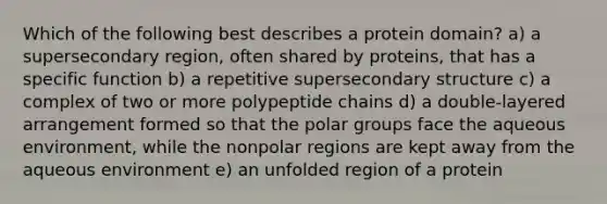 Which of the following best describes a protein domain? a) a supersecondary region, often shared by proteins, that has a specific function b) a repetitive supersecondary structure c) a complex of two or more polypeptide chains d) a double-layered arrangement formed so that the polar groups face the aqueous environment, while the nonpolar regions are kept away from the aqueous environment e) an unfolded region of a protein