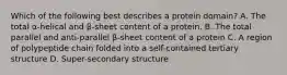 Which of the following best describes a protein domain? A. The total α-helical and β-sheet content of a protein. B. The total parallel and anti-parallel β-sheet content of a protein C. A region of polypeptide chain folded into a self-contained tertiary structure D. Super-secondary structure