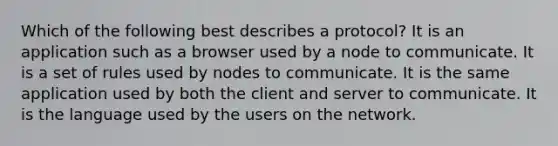 Which of the following best describes a protocol? It is an application such as a browser used by a node to communicate. It is a set of rules used by nodes to communicate. It is the same application used by both the client and server to communicate. It is the language used by the users on the network.