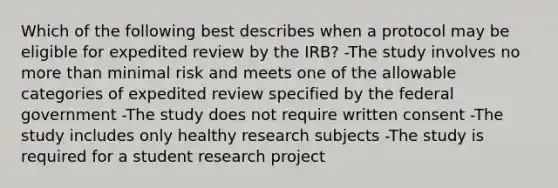 Which of the following best describes when a protocol may be eligible for expedited review by the IRB? -The study involves no more than minimal risk and meets one of the allowable categories of expedited review specified by the federal government -The study does not require written consent -The study includes only healthy research subjects -The study is required for a student research project