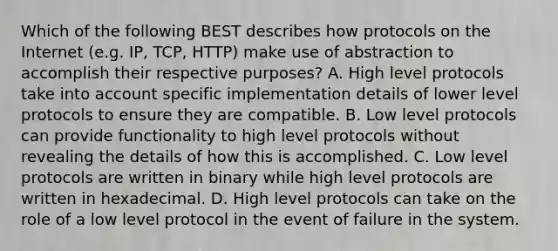 Which of the following BEST describes how protocols on the Internet (e.g. IP, TCP, HTTP) make use of abstraction to accomplish their respective purposes? A. High level protocols take into account specific implementation details of lower level protocols to ensure they are compatible. B. Low level protocols can provide functionality to high level protocols without revealing the details of how this is accomplished. C. Low level protocols are written in binary while high level protocols are written in hexadecimal. D. High level protocols can take on the role of a low level protocol in the event of failure in the system.