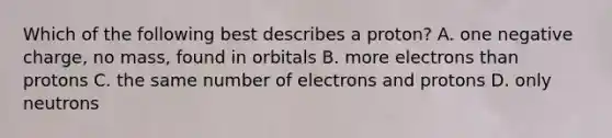 Which of the following best describes a proton? A. one negative charge, no mass, found in orbitals B. more electrons than protons C. the same number of electrons and protons D. only neutrons