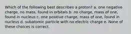 Which of the following best describes a proton? a. one negative charge, no mass, found in orbitals b. no charge, mass of one, found in nucleus c. one positive charge, mass of one, found in nucleus d. subatomic particle with no electric charge e. None of these choices is correct.