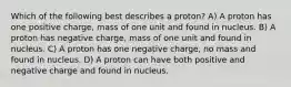 Which of the following best describes a proton? A) A proton has one positive charge, mass of one unit and found in nucleus. B) A proton has negative charge, mass of one unit and found in nucleus. C) A proton has one negative charge, no mass and found in nucleus. D) A proton can have both positive and negative charge and found in nucleus.