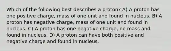 Which of the following best describes a proton? A) A proton has one positive charge, mass of one unit and found in nucleus. B) A proton has negative charge, mass of one unit and found in nucleus. C) A proton has one negative charge, no mass and found in nucleus. D) A proton can have both positive and negative charge and found in nucleus.