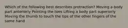 Which of the following best describes protraction? Moving a body part anteriorly Pointing the toes Lifting a body part superiorly Moving the thumb to touch the tips of the other fingers of the same hand