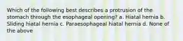 Which of the following best describes a protrusion of the stomach through the esophageal opening? a. Hiatal hernia b. Sliding hiatal hernia c. Paraesophageal hiatal hernia d. None of the above