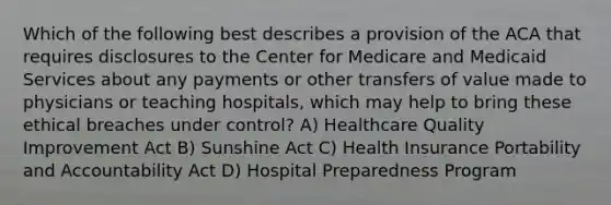 Which of the following best describes a provision of the ACA that requires disclosures to the Center for Medicare and Medicaid Services about any payments or other transfers of value made to physicians or teaching hospitals, which may help to bring these ethical breaches under control? A) Healthcare Quality Improvement Act B) Sunshine Act C) Health Insurance Portability and Accountability Act D) Hospital Preparedness Program