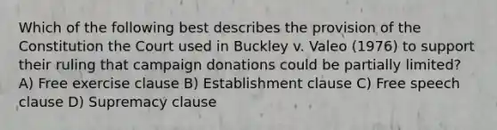 Which of the following best describes the provision of the Constitution the Court used in Buckley v. Valeo (1976) to support their ruling that campaign donations could be partially limited? A) Free exercise clause B) Establishment clause C) Free speech clause D) Supremacy clause