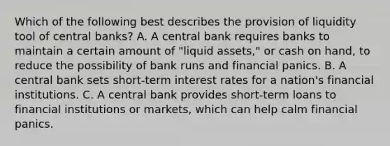 Which of the following best describes the provision of liquidity tool of central banks? A. A central bank requires banks to maintain a certain amount of "liquid assets," or cash on hand, to reduce the possibility of bank runs and financial panics. B. A central bank sets short-term interest rates for a nation's financial institutions. C. A central bank provides short-term loans to financial institutions or markets, which can help calm financial panics.