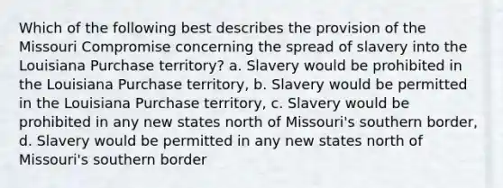 Which of the following best describes the provision of the Missouri Compromise concerning the spread of slavery into the Louisiana Purchase territory? a. Slavery would be prohibited in the Louisiana Purchase territory, b. Slavery would be permitted in the Louisiana Purchase territory, c. Slavery would be prohibited in any new states north of Missouri's southern border, d. Slavery would be permitted in any new states north of Missouri's southern border