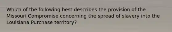 Which of the following best describes the provision of the Missouri Compromise concerning the spread of slavery into the Louisiana Purchase territory?