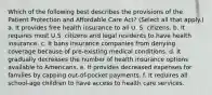 Which of the following best describes the provisions of the Patient Protection and Affordable Care Act? (Select all that apply.) a. It provides free health insurance to all U. S. citizens. b. It requires most U.S. citizens and legal residents to have health insurance. c. It bans insurance companies from denying coverage because of pre-existing medical conditions. d. It gradually decreases the number of health insurance options available to Americans. e. It provides decreased expenses for families by capping out-of-pocket payments. f. It requires all school-age children to have access to health care services.