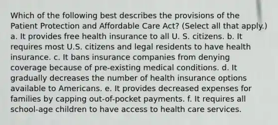 Which of the following best describes the provisions of the Patient Protection and Affordable Care Act? (Select all that apply.) a. It provides free health insurance to all U. S. citizens. b. It requires most U.S. citizens and legal residents to have health insurance. c. It bans insurance companies from denying coverage because of pre-existing medical conditions. d. It gradually decreases the number of health insurance options available to Americans. e. It provides decreased expenses for families by capping out-of-pocket payments. f. It requires all school-age children to have access to health care services.