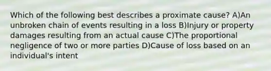 Which of the following best describes a proximate cause? A)An unbroken chain of events resulting in a loss B)Injury or property damages resulting from an actual cause C)The proportional negligence of two or more parties D)Cause of loss based on an individual's intent