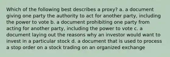 Which of the following best describes a proxy? a. a document giving one party the authority to act for another party, including the power to vote b. a document prohibiting one party from acting for another party, including the power to vote c. a document laying out the reasons why an investor would want to invest in a particular stock d. a document that is used to process a stop order on a stock trading on an organized exchange