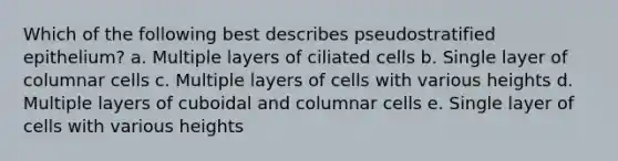 Which of the following best describes pseudostratified epithelium? a. Multiple layers of ciliated cells b. Single layer of columnar cells c. Multiple layers of cells with various heights d. Multiple layers of cuboidal and columnar cells e. Single layer of cells with various heights