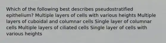 Which of the following best describes pseudostratified epithelium? Multiple layers of cells with various heights Multiple layers of cuboidal and columnar cells Single layer of columnar cells Multiple layers of ciliated cells Single layer of cells with various heights